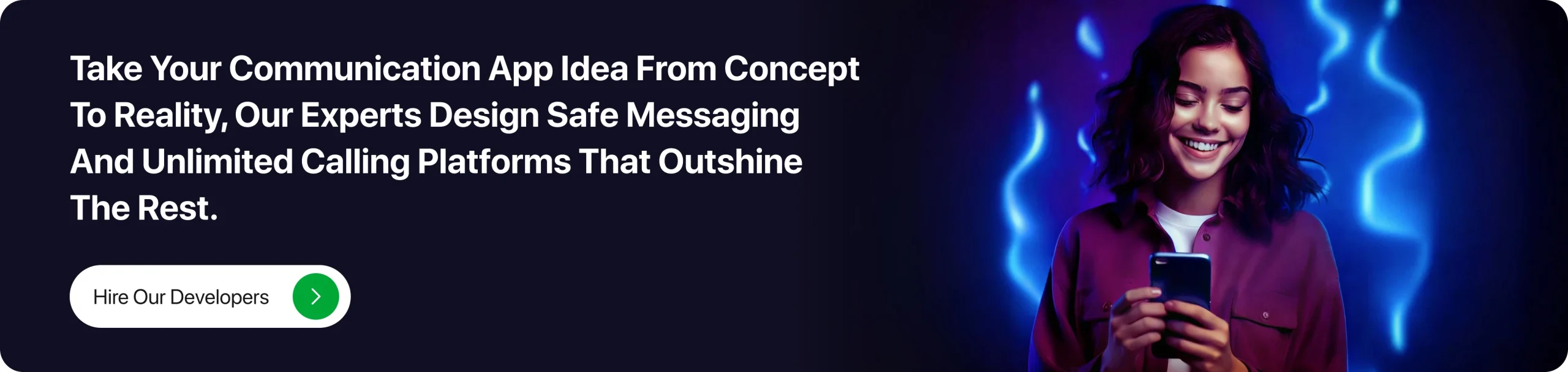 Take your communication app idea from concept to reality, our experts design safe messaging and unlimited calling platforms that outshine the rest.