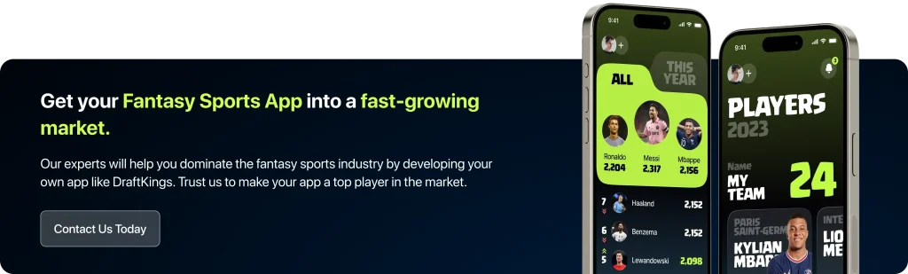 Get Your Fantasy Sports App into a Fast-Growing Market Our experts will help you dominate the fantasy sports industry by developing your own app like DraftKings. Trust us to make your app a top player in the market. 