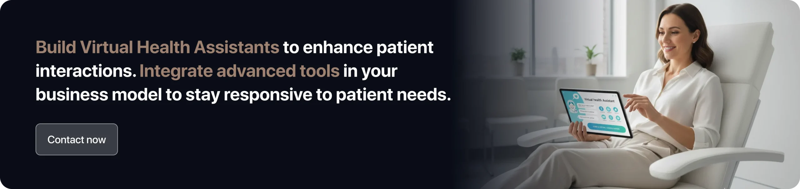 Build Virtual Health Assistants to enhance patient interactions. Integrate advanced tools in your business model to stay responsive to patient needs. 