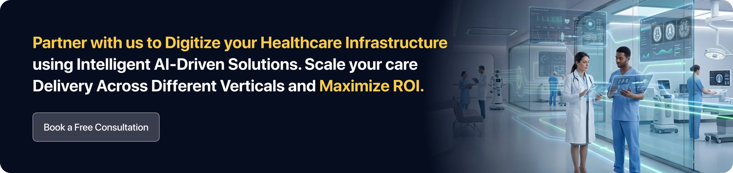 Partner with us to Digitize your Healthcare Infrastructure using Intelligent AI-Driven Solutions. Scale your care Delivery Across Different Verticals and Maximize ROI. 