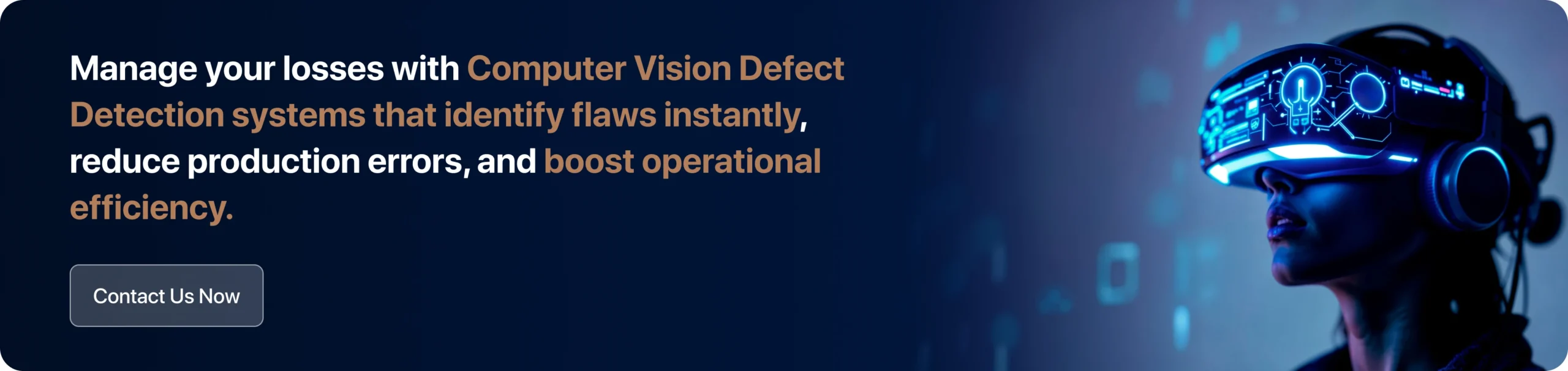 Manage your losses with Computer Vision Defect Detection systems that identify flaws instantly, reduce production errors, and boost operational efficiency. 