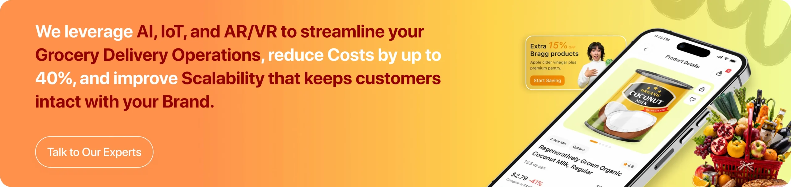 We leverage AI, IoT, and AR/VR to streamline your Grocery Delivery Operations, reduce Costs by up to 40%, and improve Scalability that keeps customers intact with your Brand