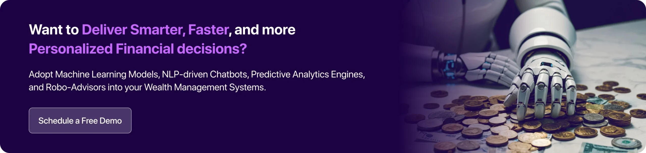 Adopt Machine Learning Models, NLP-driven Chatbots, Predictive Analytics Engines, and Robo-Advisors into your Wealth Management Systems. 